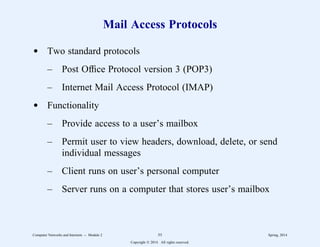 Mail Access Protocols
d Two standard protocols
– Post Office Protocol version 3 (POP3)
– Internet Mail Access Protocol (IMAP)
d Functionality
– Provide access to a user’s mailbox
– Permit user to view headers, download, delete, or send
individual messages
– Client runs on user’s personal computer
– Server runs on a computer that stores user’s mailbox
Computer Networks and Internets -- Module 2 55 Spring, 2014
Copyright  2014. All rights reserved.
 