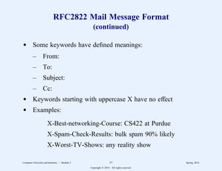 RFC2822 Mail Message Format
(continued)
d Some keywords have defined meanings:
– From:
– To:
– Subject:
– Cc:
d Keywords starting with uppercase X have no effect
d Examples:
X-Best-networking-Course: CS422 at Purdue
X-Spam-Check-Results: bulk spam 90% likely
X-Worst-TV-Shows: any reality show
Computer Networks and Internets -- Module 2 57 Spring, 2014
Copyright  2014. All rights reserved.
 