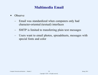 Multimedia Email
d Observe
– Email was standardized when computers only had
character-oriented (textual) interfaces
– SMTP is limited to transferring plain text messages
– Users want to email photos, spreadsheets, messages with
special fonts and color
Computer Networks and Internets -- Module 2 58 Spring, 2014
Copyright  2014. All rights reserved.
 