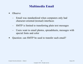 Multimedia Email
d Observe
– Email was standardized when computers only had
character-oriented (textual) interfaces
– SMTP is limited to transferring plain text messages
– Users want to email photos, spreadsheets, messages with
special fonts and color
d Question: can SMTP be used to transfer such email?
Computer Networks and Internets -- Module 2 58 Spring, 2014
Copyright  2014. All rights reserved.
 