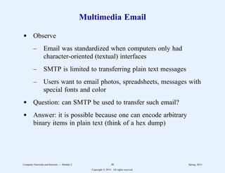 Multimedia Email
d Observe
– Email was standardized when computers only had
character-oriented (textual) interfaces
– SMTP is limited to transferring plain text messages
– Users want to email photos, spreadsheets, messages with
special fonts and color
d Question: can SMTP be used to transfer such email?
d Answer: it is possible because one can encode arbitrary
binary items in plain text (think of a hex dump)
Computer Networks and Internets -- Module 2 58 Spring, 2014
Copyright  2014. All rights reserved.
 