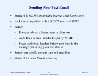 Sending Non-Text Email
d Standard is MIME (Multimedia Internet Mail Extensions)
d Backward compatible with RFC2822 mail and SMTP
d Sender
– Encodes arbitrary binary item in plain text
– Adds lines to email header to specify MIME
– Places additional headers before each item in the
message (including plain text items)
d Sender can specify content type and encoding
d Standard includes Base64 encoding
Computer Networks and Internets -- Module 2 59 Spring, 2014
Copyright  2014. All rights reserved.
 