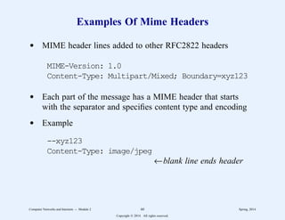 Examples Of Mime Headers
d MIME header lines added to other RFC2822 headers
MIME-Version: 1.0
Content-Type: Multipart/Mixed; Boundary=xyz123
d Each part of the message has a MIME header that starts
with the separator and specifies content type and encoding
d Example
--xyz123
Content-Type: image/jpeg
←blank line ends header
Computer Networks and Internets -- Module 2 60 Spring, 2014
Copyright  2014. All rights reserved.
 