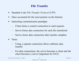 File Transfer
d Standard is the File Transfer Protocol (FTP)
d Once accounted for the most packets on the Internet
d Interesting communication paradigm
– Client forms a control connection to send requests
– Server forms data connection for each file transferred
– Server closes data connection after transfer complete
d Notes
– Using a separate connection allows arbitrary data
transfer
– For data connections, the server becomes a client and the
client becomes a server (important for NAT)
Computer Networks and Internets -- Module 2 62 Spring, 2014
Copyright  2014. All rights reserved.
 
