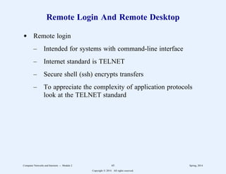 Remote Login And Remote Desktop
d Remote login
– Intended for systems with command-line interface
– Internet standard is TELNET
– Secure shell (ssh) encrypts transfers
– To appreciate the complexity of application protocols
look at the TELNET standard
Computer Networks and Internets -- Module 2 65 Spring, 2014
Copyright  2014. All rights reserved.
 