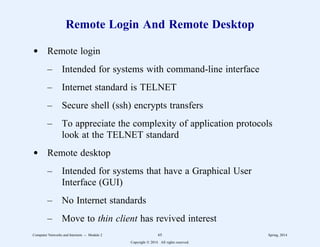 Remote Login And Remote Desktop
d Remote login
– Intended for systems with command-line interface
– Internet standard is TELNET
– Secure shell (ssh) encrypts transfers
– To appreciate the complexity of application protocols
look at the TELNET standard
d Remote desktop
– Intended for systems that have a Graphical User
Interface (GUI)
– No Internet standards
– Move to thin client has revived interest
Computer Networks and Internets -- Module 2 65 Spring, 2014
Copyright  2014. All rights reserved.
 