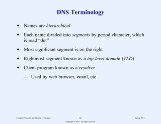 DNS Terminology
d Names are hierarchical
d Each name divided into segments by period character, which
is read “dot”
d Most significant segment is on the right
d Rightmost segment known as a top-level domain (TLD)
d Client program known as a resolver
– Used by web browser, email, etc
Computer Networks and Internets -- Module 2 68 Spring, 2014
Copyright  2014. All rights reserved.
 