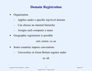 Domain Registration
d Organization
– Applies under a specific top-level domain
– Can choose an internal hierarchy
– Assigns each computer a name
d Geographic registration is possible
cnri.reston.va.us
d Some countries impose conventions
– Universities in Great Britain register under
ac.uk
Computer Networks and Internets -- Module 2 71 Spring, 2014
Copyright  2014. All rights reserved.
 
