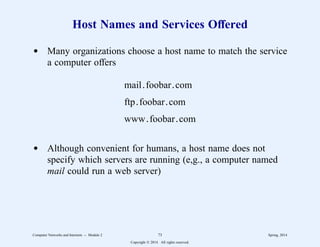 Host Names and Services Offered
d Many organizations choose a host name to match the service
a computer offers
mail.foobar.com
ftp.foobar.com
www.foobar.com
d Although convenient for humans, a host name does not
specify which servers are running (e,g., a computer named
mail could run a web server)
Computer Networks and Internets -- Module 2 73 Spring, 2014
Copyright  2014. All rights reserved.
 