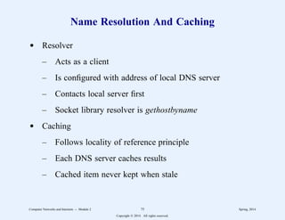 Name Resolution And Caching
d Resolver
– Acts as a client
– Is configured with address of local DNS server
– Contacts local server first
– Socket library resolver is gethostbyname
d Caching
– Follows locality of reference principle
– Each DNS server caches results
– Cached item never kept when stale
Computer Networks and Internets -- Module 2 75 Spring, 2014
Copyright  2014. All rights reserved.
 