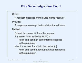 DNS Server Algorithm Part 1
Given:
A request message from a DNS name resolver
Provide:
A response message that contains the address
Method:
Extract the name, N, from the request
if ( server is an authority for N ) {
Form and send an authoritative response
to the requester;
else if ( answer for N is in the cache ) {
Form and send a nonauthoritative response
to the requester;
11
1
1
1
1
1
1
1
1
1
1
1
1
1
1
1
1
1
1
2222222222222222222222222222222222222222222222222222222222
11
1
1
1
1
1
1
1
1
1
1
1
1
1
1
1
1
1
1
Computer Networks and Internets -- Module 2 76 Spring, 2014
Copyright  2014. All rights reserved.
 