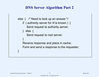 DNS Server Algorithm Part 2
else { /* Need to look up an answer */
if ( authority server for N is known ) {
Send request to authority server;
} else {
Send request to root server;
}
Receive response and place in cache;
Form and send a response to the requester;
}
11
1
1
1
1
1
1
1
1
1
1
1
1
1
1 11
1
1
1
1
1
1
1
1
1
1
1
1
1
1
2222222222222222222222222222222222222222222222222222222222
Computer Networks and Internets -- Module 2 77 Spring, 2014
Copyright  2014. All rights reserved.
 