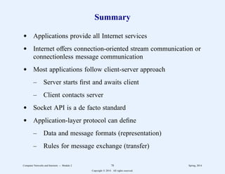 Summary
d Applications provide all Internet services
d Internet offers connection-oriented stream communication or
connectionless message communication
d Most applications follow client-server approach
– Server starts first and awaits client
– Client contacts server
d Socket API is a de facto standard
d Application-layer protocol can define
– Data and message formats (representation)
– Rules for message exchange (transfer)
Computer Networks and Internets -- Module 2 78 Spring, 2014
Copyright  2014. All rights reserved.
 