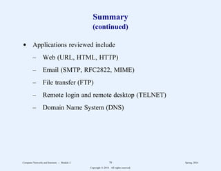 Summary
(continued)
d Applications reviewed include
– Web (URL, HTML, HTTP)
– Email (SMTP, RFC2822, MIME)
– File transfer (FTP)
– Remote login and remote desktop (TELNET)
– Domain Name System (DNS)
Computer Networks and Internets -- Module 2 79 Spring, 2014
Copyright  2014. All rights reserved.
 