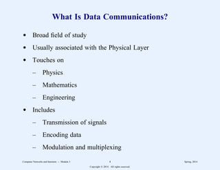What Is Data Communications?
d Broad field of study
d Usually associated with the Physical Layer
d Touches on
– Physics
– Mathematics
– Engineering
d Includes
– Transmission of signals
– Encoding data
– Modulation and multiplexing
Computer Networks and Internets -- Module 3 4 Spring, 2014
Copyright  2014. All rights reserved.
 