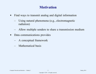 Motivation
d Find ways to transmit analog and digital information
– Using natural phenomena (e.g., electromagnetic
radiation)
– Allow multiple senders to share a transmission medium
d Data communications provides
– A conceptual framework
– Mathematical basis
Computer Networks and Internets -- Module 3 5 Spring, 2014
Copyright  2014. All rights reserved.
 