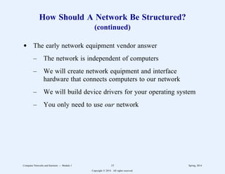 How Should A Network Be Structured?
(continued)
d The early network equipment vendor answer
– The network is independent of computers
– We will create network equipment and interface
hardware that connects computers to our network
– We will build device drivers for your operating system
– You only need to use our network
Computer Networks and Internets -- Module 1 15 Spring, 2014
Copyright  2014. All rights reserved.
 