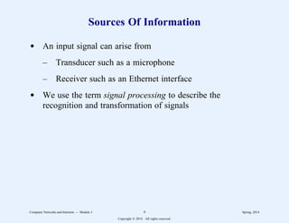 Sources Of Information
d An input signal can arise from
– Transducer such as a microphone
– Receiver such as an Ethernet interface
d We use the term signal processing to describe the
recognition and transformation of signals
Computer Networks and Internets -- Module 3 9 Spring, 2014
Copyright  2014. All rights reserved.
 