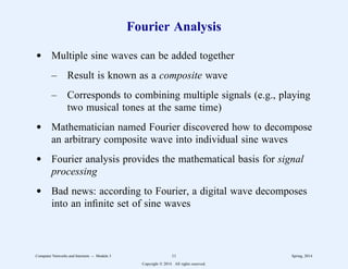 Fourier Analysis
d Multiple sine waves can be added together
– Result is known as a composite wave
– Corresponds to combining multiple signals (e.g., playing
two musical tones at the same time)
d Mathematician named Fourier discovered how to decompose
an arbitrary composite wave into individual sine waves
d Fourier analysis provides the mathematical basis for signal
processing
d Bad news: according to Fourier, a digital wave decomposes
into an infinite set of sine waves
Computer Networks and Internets -- Module 3 11 Spring, 2014
Copyright  2014. All rights reserved.
 
