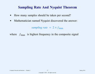 Sampling Rate And Nyquist Theorem
d How many samples should be taken per second?
d Mathematician named Nyquist discovered the answer:
sampling rate = 2 × fmax
where fmax is highest frequency in the composite signal
Computer Networks and Internets -- Module 3 17 Spring, 2014
Copyright  2014. All rights reserved.
 