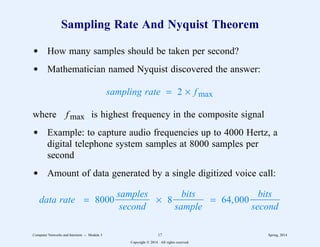 Sampling Rate And Nyquist Theorem
d How many samples should be taken per second?
d Mathematician named Nyquist discovered the answer:
sampling rate = 2 × fmax
where fmax is highest frequency in the composite signal
d Example: to capture audio frequencies up to 4000 Hertz, a
digital telephone system samples at 8000 samples per
second
d Amount of data generated by a single digitized voice call:
data rate = 8000
second
samples
3
3333333 × 8
sample
bits
3
333333 = 64,000
second
bits
3
333333
Computer Networks and Internets -- Module 3 17 Spring, 2014
Copyright  2014. All rights reserved.
 