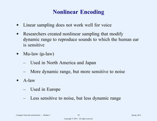 Nonlinear Encoding
d Linear sampling does not work well for voice
d Researchers created nonlinear sampling that modify
dynamic range to reproduce sounds to which the human ear
is sensitive
d Mu-law (µ-law)
– Used in North America and Japan
– More dynamic range, but more sensitive to noise
d A-law
– Used in Europe
– Less sensitive to noise, but less dynamic range
Computer Networks and Internets -- Module 3 18 Spring, 2014
Copyright  2014. All rights reserved.
 