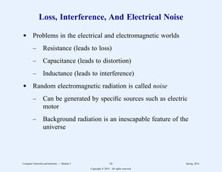 Loss, Interference, And Electrical Noise
d Problems in the electrical and electromagnetic worlds
– Resistance (leads to loss)
– Capacitance (leads to distortion)
– Inductance (leads to interference)
d Random electromagnetic radiation is called noise
– Can be generated by specific sources such as electric
motor
– Background radiation is an inescapable feature of the
universe
Computer Networks and Internets -- Module 3 24 Spring, 2014
Copyright  2014. All rights reserved.
 