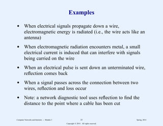 Examples
d When electrical signals propagate down a wire,
electromagnetic energy is radiated (i.e., the wire acts like an
antenna)
d When electromagnetic radiation encounters metal, a small
electrical current is induced that can interfere with signals
being carried on the wire
d When an electrical pulse is sent down an unterminated wire,
reflection comes back
d When a signal passes across the connection between two
wires, reflection and loss occur
d Note: a network diagnostic tool uses reflection to find the
distance to the point where a cable has been cut
Computer Networks and Internets -- Module 3 25 Spring, 2014
Copyright  2014. All rights reserved.
 