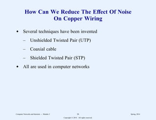 How Can We Reduce The Effect Of Noise
On Copper Wiring
d Several techniques have been invented
– Unshielded Twisted Pair (UTP)
– Coaxial cable
– Shielded Twisted Pair (STP)
d All are used in computer networks
Computer Networks and Internets -- Module 3 26 Spring, 2014
Copyright  2014. All rights reserved.
 