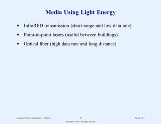 Media Using Light Energy
d InfraRED transmission (short range and low data rate)
d Point-to-point lasers (useful between buildings)
d Optical fiber (high data rate and long distance)
Computer Networks and Internets -- Module 3 30 Spring, 2014
Copyright  2014. All rights reserved.
 