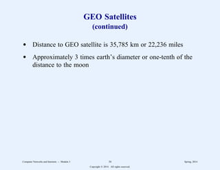 GEO Satellites
(continued)
d Distance to GEO satellite is 35,785 km or 22,236 miles
d Approximately 3 times earth’s diameter or one-tenth of the
distance to the moon
Computer Networks and Internets -- Module 3 34 Spring, 2014
Copyright  2014. All rights reserved.
 