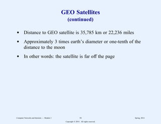 GEO Satellites
(continued)
d Distance to GEO satellite is 35,785 km or 22,236 miles
d Approximately 3 times earth’s diameter or one-tenth of the
distance to the moon
d In other words: the satellite is far off the page
Computer Networks and Internets -- Module 3 34 Spring, 2014
Copyright  2014. All rights reserved.
 