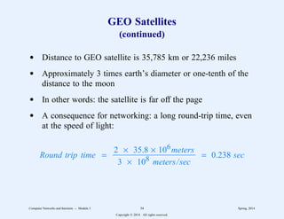 GEO Satellites
(continued)
d Distance to GEO satellite is 35,785 km or 22,236 miles
d Approximately 3 times earth’s diameter or one-tenth of the
distance to the moon
d In other words: the satellite is far off the page
d A consequence for networking: a long round-trip time, even
at the speed of light:
Round trip time =
3 × 108 meters/sec
2 × 35.8 × 106meters
3
3333333333333333333 = 0.238 sec
Computer Networks and Internets -- Module 3 34 Spring, 2014
Copyright  2014. All rights reserved.
 