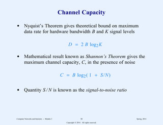 Channel Capacity
d Nyquist’s Theorem gives theoretical bound on maximum
data rate for hardware bandwidth B and K signal levels
D = 2 B log2K
d Mathematical result known as Shannon’s Theorem gives the
maximum channel capacity, C, in the presence of noise
C = B log2( 1 + S/N)
d Quantity S / N is known as the signal-to-noise ratio
Computer Networks and Internets -- Module 3 36 Spring, 2014
Copyright  2014. All rights reserved.
 