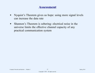 Assessment
d Nyquist’s Theorem gives us hope: using more signal levels
can increase the data rate
d Shannon’s Theorem is sobering: electrical noise in the
universe limits the effective channel capacity of any
practical communication system
Computer Networks and Internets -- Module 3 37 Spring, 2014
Copyright  2014. All rights reserved.
 