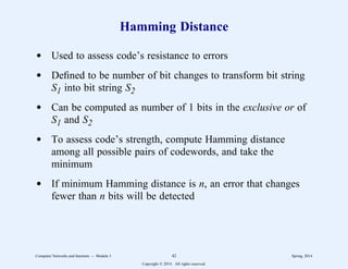 Hamming Distance
d Used to assess code’s resistance to errors
d Defined to be number of bit changes to transform bit string
S1 into bit string S2
d Can be computed as number of 1 bits in the exclusive or of
S1 and S2
d To assess code’s strength, compute Hamming distance
among all possible pairs of codewords, and take the
minimum
d If minimum Hamming distance is n, an error that changes
fewer than n bits will be detected
Computer Networks and Internets -- Module 3 42 Spring, 2014
Copyright  2014. All rights reserved.
 