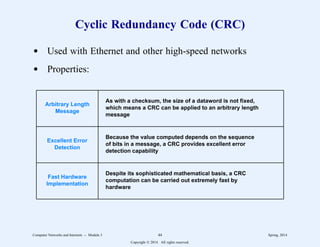 Cyclic Redundancy Code (CRC)
d Used with Ethernet and other high-speed networks
d Properties:
Arbitrary Length
Message
Excellent Error
Detection
Fast Hardware
Implementation
As with a checksum, the size of a dataword is not fixed,
which means a CRC can be applied to an arbitrary length
message
Because the value computed depends on the sequence
of bits in a message, a CRC provides excellent error
detection capability
Despite its sophisticated mathematical basis, a CRC
computation can be carried out extremely fast by
hardware
Computer Networks and Internets -- Module 3 44 Spring, 2014
Copyright  2014. All rights reserved.
 