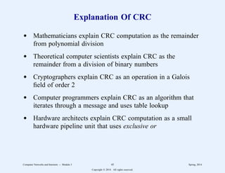 Explanation Of CRC
d Mathematicians explain CRC computation as the remainder
from polynomial division
d Theoretical computer scientists explain CRC as the
remainder from a division of binary numbers
d Cryptographers explain CRC as an operation in a Galois
field of order 2
d Computer programmers explain CRC as an algorithm that
iterates through a message and uses table lookup
d Hardware architects explain CRC computation as a small
hardware pipeline unit that uses exclusive or
Computer Networks and Internets -- Module 3 45 Spring, 2014
Copyright  2014. All rights reserved.
 