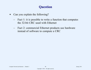 Question
d Can you explain the following?
– Fact 1: it is possible to write a function that computes
the 32-bit CRC used with Ethernet
– Fact 2: commercial Ethernet products use hardware
instead of software to compute a CRC
Computer Networks and Internets -- Module 3 46 Spring, 2014
Copyright  2014. All rights reserved.
 