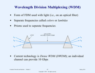 Wavelength Division Multiplexing (WDM)
d Form of FDM used with light (i.e., on an optical fiber)
d Separate frequencies called colors or lambdas
d Prisms used to separate frequencies
λ1
λ2
λk
λ1
λ2
λk
optical fiber
carrying a beam of light
prism
d Current technology is Dense WDM (DWDM); an individual
channel can provide 10 Gbps
Computer Networks and Internets -- Module 3 62 Spring, 2014
Copyright  2014. All rights reserved.
 