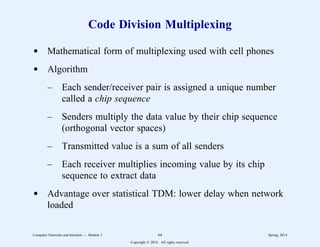 Code Division Multiplexing
d Mathematical form of multiplexing used with cell phones
d Algorithm
– Each sender/receiver pair is assigned a unique number
called a chip sequence
– Senders multiply the data value by their chip sequence
(orthogonal vector spaces)
– Transmitted value is a sum of all senders
– Each receiver multiplies incoming value by its chip
sequence to extract data
d Advantage over statistical TDM: lower delay when network
loaded
Computer Networks and Internets -- Module 3 64 Spring, 2014
Copyright  2014. All rights reserved.
 