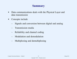 Summary
d Data communications deals with the Physical Layer and
data transmission
d Concepts include
– Signals and conversion between digital and analog
– Transmission media
– Reliability and channel coding
– Modulation and demodulation
– Multiplexing and demultiplexing
Computer Networks and Internets -- Module 3 67 Spring, 2014
Copyright  2014. All rights reserved.
 