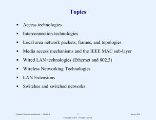 Topics
d Access technologies
d Interconnection technologies
d Local area network packets, frames, and topologies
d Media access mechanisms and the IEEE MAC sub-layer
d Wired LAN technologies (Ethernet and 802.3)
d Wireless Networking Technologies
d LAN Extensions
d Switches and switched networks
Computer Networks and Internets -- Module 4 2 Spring, 2014
Copyright  2014. All rights reserved.
 