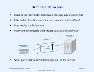 Definition Of Access
d Used in the “last mile” between a provider and a subscriber
d Informally classified as either narrowband or broadband
d May not be the bottleneck
d Many are asymmetric with higher data rate downstream
provider’s
facility
subscriber’s
location
downstream
upstream
d Note: party that is downstream pays a fee for service
Computer Networks and Internets -- Module 4 4 Spring, 2014
Copyright  2014. All rights reserved.
 