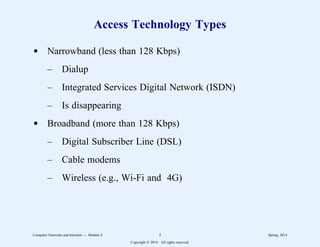 Access Technology Types
d Narrowband (less than 128 Kbps)
– Dialup
– Integrated Services Digital Network (ISDN)
– Is disappearing
d Broadband (more than 128 Kbps)
– Digital Subscriber Line (DSL)
– Cable modems
– Wireless (e.g., Wi-Fi and 4G)
Computer Networks and Internets -- Module 4 5 Spring, 2014
Copyright  2014. All rights reserved.
 