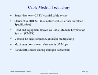 Cable Modem Technology
d Sends data over CATV coaxial cable system
d Standard is DOCSIS (Data-Over-Cable Service Interface
Specification)
d Head-end equipment known as Cable Modem Termination
System (CMTS)
d Version 1.x uses frequency-division multiplexing
d Maximum downstream data rate is 52 Mbps
d Bandwidth shared among multiple subscribers
Computer Networks and Internets -- Module 4 7 Spring, 2014
Copyright  2014. All rights reserved.
 
