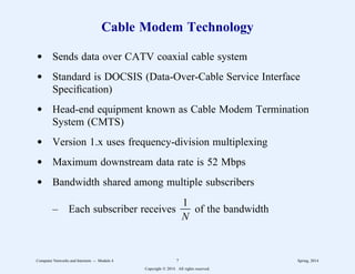 Cable Modem Technology
d Sends data over CATV coaxial cable system
d Standard is DOCSIS (Data-Over-Cable Service Interface
Specification)
d Head-end equipment known as Cable Modem Termination
System (CMTS)
d Version 1.x uses frequency-division multiplexing
d Maximum downstream data rate is 52 Mbps
d Bandwidth shared among multiple subscribers
– Each subscriber receives
N
1
33 of the bandwidth
Computer Networks and Internets -- Module 4 7 Spring, 2014
Copyright  2014. All rights reserved.
 