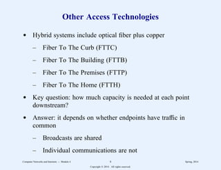 Other Access Technologies
d Hybrid systems include optical fiber plus copper
– Fiber To The Curb (FTTC)
– Fiber To The Building (FTTB)
– Fiber To The Premises (FTTP)
– Fiber To The Home (FTTH)
d Key question: how much capacity is needed at each point
downstream?
d Answer: it depends on whether endpoints have traffic in
common
– Broadcasts are shared
– Individual communications are not
Computer Networks and Internets -- Module 4 8 Spring, 2014
Copyright  2014. All rights reserved.
 