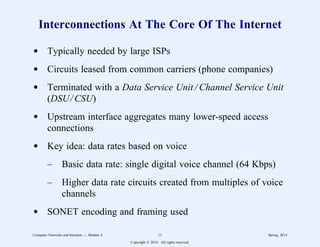 Interconnections At The Core Of The Internet
d Typically needed by large ISPs
d Circuits leased from common carriers (phone companies)
d Terminated with a Data Service Unit / Channel Service Unit
(DSU/ CSU)
d Upstream interface aggregates many lower-speed access
connections
d Key idea: data rates based on voice
– Basic data rate: single digital voice channel (64 Kbps)
– Higher data rate circuits created from multiples of voice
channels
d SONET encoding and framing used
Computer Networks and Internets -- Module 4 11 Spring, 2014
Copyright  2014. All rights reserved.
 