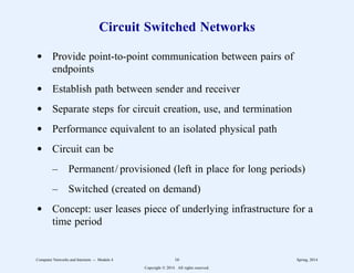 Circuit Switched Networks
d Provide point-to-point communication between pairs of
endpoints
d Establish path between sender and receiver
d Separate steps for circuit creation, use, and termination
d Performance equivalent to an isolated physical path
d Circuit can be
– Permanent/ provisioned (left in place for long periods)
– Switched (created on demand)
d Concept: user leases piece of underlying infrastructure for a
time period
Computer Networks and Internets -- Module 4 16 Spring, 2014
Copyright  2014. All rights reserved.
 